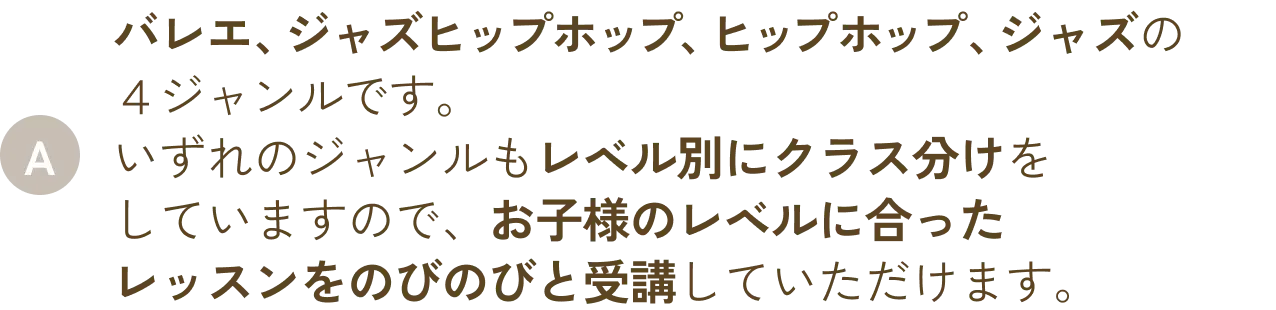 バレエ、ジャズヒップホップ、ヒップホップ、ジャズの４ジャンルです。いずれのジャンルもレベル別にクラス分けをしていますので、お子様のレベルに合ったレッスンをのびのびと受講していただけます。
